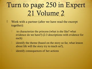 Turn to page 250 in Expert
21 Volume 2
 Work with a partner (after we have read the excerpt
together):
 to characterize the princess (what is she like? what
evidence do we have?) (2-3 descriptions with evidence for
each)
 identify the theme (based on the story so far, what lesson
about life will the story try to teach us?),
 identify consequences of her actions
 