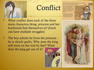 Conflict
 What conflict does each of the three
main characters (king, princess and her
boyfriend) find themselves in? (Each
can have multiple struggles)
 The boy admits he loves the princess -
he is clearly guilty. Why does the king
still insist on the trial by fate? What
does the king get out of it?
 