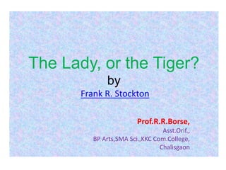 The Lady, or the Tiger?
by
Frank R. Stockton
Prof.R.R.Borse,
Asst.Orif.,
BP Arts,SMA Sci.,KKC Com.College,
Chalisgaon
 