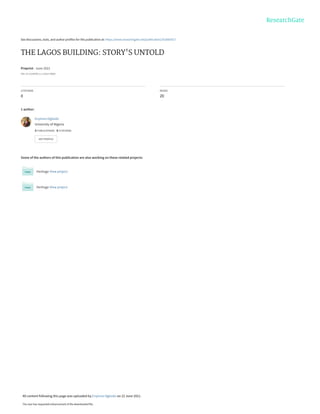 See discussions, stats, and author profiles for this publication at: https://www.researchgate.net/publication/352665417
THE LAGOS BUILDING: STORY'S UNTOLD
Preprint · June 2021
DOI: 10.13140/RG.2.2.12024.78084
CITATIONS
0
READS
20
1 author:
Some of the authors of this publication are also working on these related projects:
Heritage View project
Heritage View project
Enyinna Ogbodo
University of Nigeria
3 PUBLICATIONS   0 CITATIONS   
SEE PROFILE
All content following this page was uploaded by Enyinna Ogbodo on 22 June 2021.
The user has requested enhancement of the downloaded file.
 