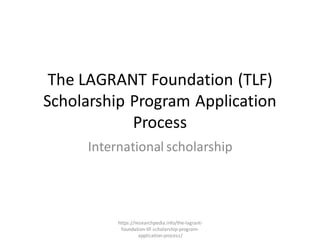 The LAGRANT Foundation (TLF)
Scholarship Program Application
Process
International scholarship
https://researchpedia.info/the-lagrant-
foundation-tlf-scholarship-program-
application-process/
 