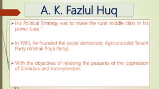 A. K. Fazlul Huq
 His Political Strategy was to make the rural middle class in his
power base¨’
 In 1935, he founded the social democratic Agriculturalist Tenant
Party (Krishak Praja Party)
 With the objectives of relieving the peasants of the oppression
of Zamidars and moneylenders
 