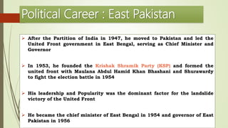 Political Career : East Pakistan
 After the Partition of India in 1947, he moved to Pakistan and led the
United Front government in East Bengal, serving as Chief Minister and
Governor
 In 1953, he founded the Krishak Shramik Party (KSP) and formed the
united front with Maulana Abdul Hamid Khan Bhashani and Shurawardy
to fight the election battle in 1954
 His leadership and Popularity was the dominant factor for the landslide
victory of the United Front
 He became the chief minister of East Bengal in 1954 and governor of East
Pakistan in 1956
 