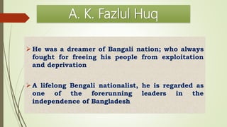 A. K. Fazlul Huq
 He was a dreamer of Bangali nation; who always
fought for freeing his people from exploitation
and deprivation
 A lifelong Bengali nationalist, he is regarded as
one of the forerunning leaders in the
independence of Bangladesh
 