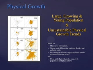 Physical Growth
                   Large, Growing &
                    Young Population
                            &
                  Unsustainable Physical
                      Growth Trends

                  Based on
                   Motorized circulation,

                   Single central high-rise business district and
                     cultural center
                   Low-density suburbs, segregated and widely
                     separated land-use zones
                  and
                   Open-ended growth in the size of its
                     population and physical area
 