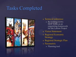 Tasks Completed
                     Terms of reference:
                         Re-writing LDA’s
                          ISDP TORs as an
                          organizing framework
                          for the Lahore Project
                     Vision Statement
                     Regional Economic
                      Strategy
                     Regional Strategic Plan
                     Parametrix
                         Planning tool
 