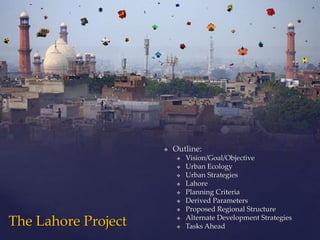    Outline:
                             Vision/Goal/Objective
                             Urban Ecology
                             Urban Strategies
                             Lahore
                             Planning Criteria
                             Derived Parameters
                             Proposed Regional Structure
                              Alternate Development Strategies
The Lahore Project        
                             Tasks Ahead
 