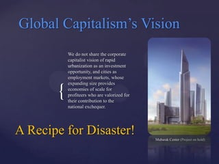 Global Capitalism‟s Vision
           We do not share the corporate
           capitalist vision of rapid
           urbanization as an investment
           opportunity, and cities as
           employment markets, whose
           expanding size provides

       {   economies of scale for
           profiteers who are valorized for
           their contribution to the
           national exchequer.




A Recipe for Disaster!                        Mubarak Center (Project on hold)
 