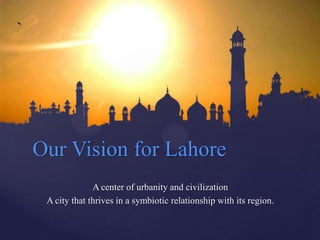 Our Vision for Lahore
              A center of urbanity and civilization
 A city that thrives in a symbiotic relationship with its region.
 