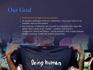 Our Goal
      Realization of our highest human potential.
      the greatest challenges of the new millennium is the conservation of our
       humanity and our environment
      Our humanity is defined by the universal set of qualities and values that
       define what it means to be “human” – qualities such as Love,
       Compassion, Justice and Beauty – not by quantities such as gross national
       product, monetary wealth and material possessions
 