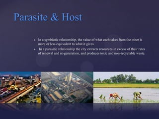 Parasite & Host
       In a symbiotic relationship, the value of what each takes from the other is
        more or less equivalent to what it gives.
        In a parasitic relationship the city extracts resources in excess of their rates
        of renewal and re-generation, and produces toxic and non-recyclable waste.
 