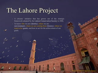 The Lahore Project
  •   A citizens‟ initiative that has grown out of the strategic
      framework adopted by the Lahore Conservation Society in 2006.
  •   To know who we are (identity), where we are
      (environment), where we are coming from (history), where we
      want to be (goals), and how to act for the achievement of our
      goals.




                                                                      Project of Lahore Conservation Society
 