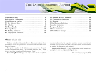 ....
The Laird Economics Report
Apr 10, 2014
Where we are now . . . . . . . . . . . . . . . . . . . . . . . . 1
Indicators for US Economy . . . . . . . . . . . . . . . . . . . 2
Global Financial Markets . . . . . . . . . . . . . . . . . . . . 3
US Key Interest Rates . . . . . . . . . . . . . . . . . . . . . . 8
US Inﬂation . . . . . . . . . . . . . . . . . . . . . . . . . . . . . 9
QE Taper Tracker . . . . . . . . . . . . . . . . . . . . . . . . . 10
Exchange Rates . . . . . . . . . . . . . . . . . . . . . . . . . . 11
US Banking Indicators . . . . . . . . . . . . . . . . . . . . . . 12
US Employment Indicators . . . . . . . . . . . . . . . . . . . 13
US Business Activity Indicators . . . . . . . . . . . . . . . . 15
US Consumption Indicators . . . . . . . . . . . . . . . . . . 16
US Housing . . . . . . . . . . . . . . . . . . . . . . . . . . . . . 17
Global Business Indicators . . . . . . . . . . . . . . . . . . . 19
Canadian Indicators . . . . . . . . . . . . . . . . . . . . . . . 22
European Indicators . . . . . . . . . . . . . . . . . . . . . . . 23
Chinese Indicators . . . . . . . . . . . . . . . . . . . . . . . . 25
Global Climate Change . . . . . . . . . . . . . . . . . . . . . 26
Where we are now
Welcome to the Laird Economics Report. This report looks at where
we are today based on a presentation of economic indicators with some
historical context.
I’ve given a number of the indicators an overhaul over the past
month to improve their clarity - or to jetison indicators that I think
weren’t providing enough useful information. Enjoy!
Formatting Notes The grey bars on the various charts are OECD
recession indicators for the respective countries. In many cases, the last
available value is listed, along with the median value (measured from
as much of the data series as is available).
Subscription Info For a FREE subscription to this monthly re-
port, please email us at jimalaird@gmail.com
The Laird Report, Apr 10, 2014
 