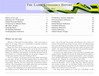 ....
The Laird Economics Report
Jan 11, 2014
Where we are now . . . . . . . . . . . . . . . . . . . . . . . . 1
Indicators for US Economy . . . . . . . . . . . . . . . . . . . 3
Global Financial Markets . . . . . . . . . . . . . . . . . . . . 5
US Interest & Inﬂation Rates . . . . . . . . . . . . . . . . . 10
QE Taper Tracker . . . . . . . . . . . . . . . . . . . . . . . . . 12
Exchange Rates . . . . . . . . . . . . . . . . . . . . . . . . . . 13
US Banking Indicators . . . . . . . . . . . . . . . . . . . . . . 14
US Employment Indicators . . . . . . . . . . . . . . . . . . . 15
US Business Activity Indicators . . . . . . . . . . . . . . . . 16
US Consumption Indicators . . . . . . . . . . . . . . . . . . 17
US Housing . . . . . . . . . . . . . . . . . . . . . . . . . . . . . 18
Global Business Indicators . . . . . . . . . . . . . . . . . . . 19
Canadian Indicators . . . . . . . . . . . . . . . . . . . . . . . 21
European Indicators . . . . . . . . . . . . . . . . . . . . . . . 22
Chinese Indicators . . . . . . . . . . . . . . . . . . . . . . . . 24
Global Climate Change . . . . . . . . . . . . . . . . . . . . . 25
Where we are now
Welcome to The Laird Economics Report. This report looks at
where we are today based on a presentation of economic indicators
with some historical context.
Happy New Year! Just in time for the end of the year, the dreaded
“Taper” has begun - the beginning of the end of the latest round of
Quantitative Easing in the U.S. This was started because with all the
budget cuts, shutdowns and sequesters, the Fed felt that ﬁscal help for
the economy (i.e. increased spending) was not going to happen, so it
needed some monetary help until “things got better”.
The U.S. economy over the past year has been slowly improving in
ﬁts and starts. In fact, the Fed had originally hinted in summer 2013
that it might start the taper soon - which made sense given evidence of
improvement. However, the stock market had an immediate negative
reaction - this is surprising, as you might expect that news of growing
economic strength would be welcomed by the market.
There are two explanations I can think of for this reaction: (1) the
Fed relishes its role in “taking away the punch bowl at the party too
soon” - but in this case, the economy was believed to be so weak in its
recovery that the Fed was acting too soon; and/or (2) taking up long
term rates will bring up borrowing costs for corporations and reduce
discount rates that determine long term prices under net present value
models - the impacts of which are more than the purported improve-
ments in earnings increases in a stronger economy.
It’s hard to say which of these is true (and there’s probably other
reasons I haven’t thought of) because the market freak-out resulted in
the Fed walking back those comments pretty quickly - this is unsurpris-
ing as the Fed’s philosophy is to try and give clear guidance of what it
is going to do - surprises are a bad thing in their minds.
So, with additional strengthening, the long awaited taper was an-
nounced in December - and it is truly baby steps. QE isn’t going to
end, as much as peter out - see the Taper Tracker at the back of the
report for some historical context. I’ll run the tracker for the next little
while to show where we are in the taper.
One thing worth pointing out is that all of this hinges on the
 