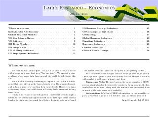 ....
Laird Research - Economics
Jul 17, 2014
Where we are now . . . . . . . . . . . . . . . . . . . . . . . . 1
Indicators for US Economy . . . . . . . . . . . . . . . . . . . 2
Global Financial Markets . . . . . . . . . . . . . . . . . . . . 3
US Key Interest Rates . . . . . . . . . . . . . . . . . . . . . . 8
US Inﬂation . . . . . . . . . . . . . . . . . . . . . . . . . . . . . 9
QE Taper Tracker . . . . . . . . . . . . . . . . . . . . . . . . . 10
Exchange Rates . . . . . . . . . . . . . . . . . . . . . . . . . . 11
US Banking Indicators . . . . . . . . . . . . . . . . . . . . . . 12
US Employment Indicators . . . . . . . . . . . . . . . . . . . 13
US Business Activity Indicators . . . . . . . . . . . . . . . . 15
US Consumption Indicators . . . . . . . . . . . . . . . . . . 16
US Housing . . . . . . . . . . . . . . . . . . . . . . . . . . . . . 17
Global Business Indicators . . . . . . . . . . . . . . . . . . . 19
Canadian Indicators . . . . . . . . . . . . . . . . . . . . . . . 22
European Indicators . . . . . . . . . . . . . . . . . . . . . . . 23
Chinese Indicators . . . . . . . . . . . . . . . . . . . . . . . . 25
Global Climate Change . . . . . . . . . . . . . . . . . . . . . 26
Where we are now
Welcome to the Laird Report. It’s job is to stick a the pin on the
global economy’s map that says ”You are here”. We present a com-
pendium of economic data from around the world to help ﬁgure this
out.
With the US economy continuing to improve, the US Fed has indi-
cated that they will bring the taper down to zero. Both unemployment
and inﬂation seem to be meeting their target levels. However, looking
at treasury yields, there still seems to be very little movement in long
term rates.
It is hard to reconcile this with growth - that would seem to imply a
return to the historically higher interest rates. If the job of the central
bank is to take away the punch bowl before the party gets out of hand
- the market seems to think that the party is just getting started.
S&P corporate proﬁt margins are still very high relative to history
- with signiﬁcant growth since the recovery started. How this matches
with market growth expectations is not clear.
Formatting Notes The grey bars on the various charts are OECD
recession indicators for the respective countries. In many cases, the last
available value is listed, along with the median value (measured from
as much of the data series as is available).
Subscription Info For a FREE subscription to this monthly re-
port, please visit sign up at our website: www.lairdresearch.com
Laird Research, Jul 17, 2014
 
