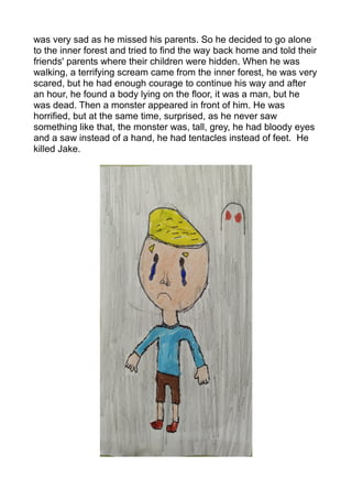 was very sad as he missed his parents. So he decided to go alone
to the inner forest and tried to find the way back home and told their
friends' parents where their children were hidden. When he was
walking, a terrifying scream came from the inner forest, he was very
scared, but he had enough courage to continue his way and after
an hour, he found a body lying on the floor, it was a man, but he
was dead. Then a monster appeared in front of him. He was
horrified, but at the same time, surprised, as he never saw
something like that, the monster was, tall, grey, he had bloody eyes
and a saw instead of a hand, he had tentacles instead of feet. He
killed Jake.
 