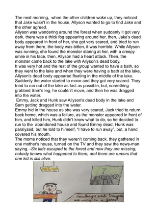 The next morning, when the other children woke up, they noticed
that Jake wasn't in the house, Allyson wanted to go to find Jake and
the other agreed.
Allyson was wandering around the forest when suddenly it got very
dark, there was a thick fog appearing around her, then, Jake's dead
body appeared in front of her, she got very scared, and tried to run
away from there, the body was bitten, it was horrible. While Allyson
was running, she found the monster staring at her, with a creepy
smile in his face, then, Allyson had a heart attack. Then, the
monster came back to the lake with Allyson's dead body.
It was very hot and the rest of the group wanted to have a bath, so
they went to the lake and when they were having a bath at the lake,
Allyson's dead body appeared floating in the middle of the lake.
Suddenly the water started to move and they got very scared. They
tried to run out of the lake as fast as possible, but, something
grabbed Sam's leg, he couldn't move, and then he was dragged
into the water.
Emmy, Jack and Hunk saw Allyson's dead body in the lake and
Sam getting dragged into the water.
Emmy hid in the house as she was very scared, Jack tried to return
back home, which was a failure, as the monster appeared in front of
him, and killed him, Hunk didn't know what to do, so he decided to
run to the abandoned house and found Emmy dead, Hunk was
paralyzed, but he told to himself, “I have to run away”, but, a hand
covered his mouth.
The moms noticed that they weren't coming back, they gathered in
one mother's house, turned on the TV and they saw the news-man
saying. -Six kids escaped to the forest and now they are missing,
nobody knows what happened to them, and there are rumors that
one kid is still alive.
 