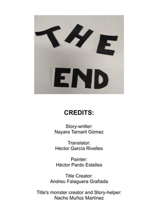 CREDITS:
Story-writter:
Nayara Tamarit Gómez
Translator:
Héctor García Rivelles
Painter:
Héctor Pardo Estelles
Title Creator:
Andreu Falaguera Grafiada
Title's monster creator and Story-helper:
Nacho Muñoz Martínez
 