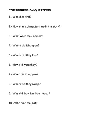 COMPREHENSION QUESTIONS
1.- Who died first?
2.- How many characters are in the story?
3.- What were their names?
4.- Where did it happen?
5.- Where did they live?
6.- How old were they?
7.- When did it happen?
8.- Where did they sleep?
9.- Why did they live their house?
10.- Who died the last?
 