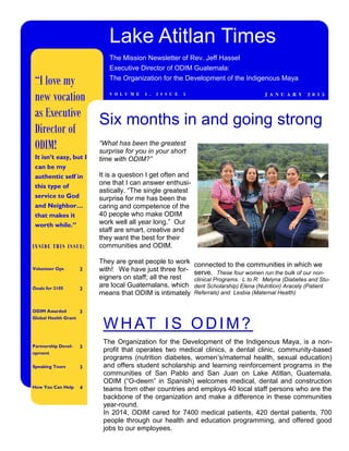 “What has been the greatest
surprise for you in your short
time with ODIM?”
It is a question I get often and
one that I can answer enthusi-
astically. “The single greatest
surprise for me has been the
caring and competence of the
40 people who make ODIM
work well all year long.” Our
staff are smart, creative and
they want the best for their
communities and ODIM.
They are great people to work
with! We have just three for-
eigners on staff; all the rest
are local Guatemalans, which
means that ODIM is intimately
connected to the communities in which we
serve. These four women run the bulk of our non-
clinical Programs. L to R: Melyna (Diabetes and Stu-
dent Scholarship) Elena (Nutrition) Aracely (Patient
Referrals) and Lesbia (Maternal Health)
Six months in and going strong
INSIDE THIS ISSUE:
Volunteer Ops 2
Goals for 2105 2
ODIM Awarded
Global Health Grant
3
Partnership Devel-
opment
3
Speaking Tours 3
How You Can Help 4
WHAT IS ODIM?
The Organization for the Development of the Indigenous Maya, is a non-
profit that operates two medical clinics, a dental clinic, community-based
programs (nutrition diabetes, women’s/maternal health, sexual education)
and offers student scholarship and learning reinforcement programs in the
communities of San Pablo and San Juan on Lake Atitlan, Guatemala.
ODIM (“O-deem” in Spanish) welcomes medical, dental and construction
teams from other countries and employs 40 local staff persons who are the
backbone of the organization and make a difference in these communities
year-round.
In 2014, ODIM cared for 7400 medical patients, 420 dental patients, 700
people through our health and education programming, and offered good
jobs to our employees.
Lake Atitlan Times
The Mission Newsletter of Rev. Jeff Hassel
Executive Director of ODIM Guatemala:
The Organization for the Development of the Indigenous Maya
J A N U A R Y 2 0 1 5V O L U M E 1 , I S S U E 1
“I love my
new vocation
as Executive
Director of
ODIM!
It isn’t easy, but I
can be my
authentic self in
this type of
service to God
and Neighbor…
that makes it
worth while.”
 