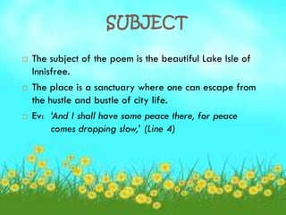 SUBJECT

   The subject of the poem is the beautiful Lake Isle of
    Innisfree.
   The place is a sanctuary where one can escape from
    the hustle and bustle of city life.
   Ev: ‘And I shall have some peace there, for peace
         comes dropping slow,’ (Line 4)
 