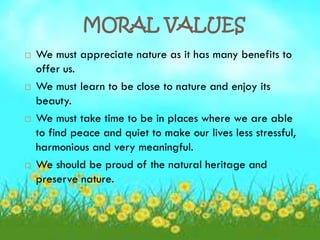 MORAL VALUES
   We must appreciate nature as it has many benefits to
    offer us.
   We must learn to be close to nature and enjoy its
    beauty.
   We must take time to be in places where we are able
    to find peace and quiet to make our lives less stressful,
    harmonious and very meaningful.
   We should be proud of the natural heritage and
    preserve nature.
 