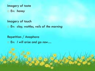 Imagery of taste
 Ev: honey



Imagery of touch
 Ev: clay, wattles, veils of the morning



Repetition / Anaphora
 Ev: I will arise and go now…
 