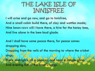 THE LAKE ISLE OF
              INNISFREE
I will arise and go now, and go to Innisfree,
And a small cabin build there, of clay and wattles made;
Nine bean-rows will I have there, a hive for the honey bee,
And live alone in the bee-loud glade.

And I shall have some peace there, for peace comes
dropping slow,
Dropping from the veils of the morning to where the cricket
sings;
There midnight's all a glimmer, and noon a purple glow,
And evening full of the linnet's wings.
 