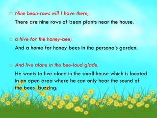    Nine bean-rows will I have there,
    There are nine rows of bean plants near the house.

   a hive for the honey-bee;
    And a home for honey bees in the persona’s garden.

   And live alone in the bee-loud glade.
    He wants to live alone in the small house which is located
    in an open area where he can only hear the sound of
    the bees buzzing.
 