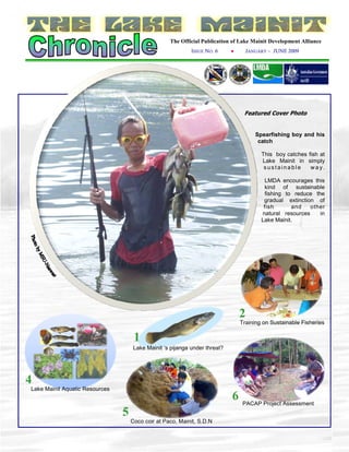 The Official Publication of Lake Mainit Development Alliance
                                                            ISSUE NO. 6     ●     JANUARY – JUNE 2009




                                                                                 Featured Cover Photo


                                                                                      Spearfishing boy and his
                                                                                       catch

                                                                                        This boy catches fish at
                                                                                        Lake Mainit in simply
                                                                                         sustainable      wa y.

                                                                                         LMDA encourages this
                                                                                         kind of sustainable
                                                                                         fishing to reduce the
                                                                                         gradual extinction of
                                                                                         fish      and    other
                                                                                        natural resources    in
                                                                                        Lake Mainit.




                                                                                2
                                                                                Training on Sustainable Fisheries

                                     1
                                     Lake Mainit ‘s pijanga under threat?




4
Lake Mainit Aquatic Resources
                                                                            6    PACAP Project Assessment
                                5
                                    Coco coir at Paco, Mainit, S.D.N
 