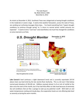 The Lake Report
                                     By: Blake Kellum, SJRA
                                       December 6, 2012


As recent as December 4, 2012, Southeast Texas was categorized as having drought conditions
in the moderate or severe range. It seems that weather forecasters, across the state of Texas,
are sending out confusing messages these days… I’ve heard everything from “expect drought
conditions to continue through spring” to “a return to normal winter rainfall amounts are
expected.” It seems to be a “coin toss” and nevertheless not much has changed for conditions
on area reservoirs as of late.




Lake Conroe’s level continues a slight downward trend and is currently reportedat 197.93
above mean sea level (msl) by the San Jacinto River Authority. This is a bit over 3 feet below
normal pool elevation of 201.00 msl. SJRAhas received almost ½ of an inch of rainfall at the
dam since the start of the month, but it has had little effect on lake level because of extremely
dry soil conditions that act like a sponge to soak up any potential runoff. With both air and
water temperatures cooling and cloudy days, the evaporation levels are not affecting lake level
as severely as during the warm months.
 
