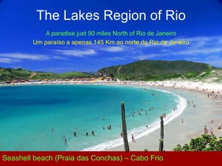 The Lakes Region of Rio
            A paradise just 90 miles North of Rio de Janeiro
        Um paraíso a apenas 145 Km ao norte do Rio de Janeiro




Seashell beach (Praia das Conchas) – Cabo Frio
 