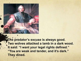 The predator’s excuse is always good.
Two wolves attacked a lamb in a dark wood.
It said: “I want your legal rights defined.”
“You are weak and tender, and it’s dark.”
They dined.
 