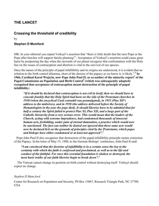 THE LANCET

Crossing the threshold of credibility
by
Stephen D Mumford


SIR: In your editorial you repeat Verkuyl’s assertion that “there is little doubt that the next Pope or the
Pope after him/her will support family planning”1. Acceptance of Verkuyl’s assertion could cause great
harm by postponing the day when the stewards of our planet recognise that confrontation with the Holy
See on the issues of contraception and abortion is vital to the survival of our species.
Once the nature of the principle of papal infallibility and its origins are understood, it is evident that no
solution to the birth control dilemma, short of the demise of the papacy as we know it, is likely.2-4 In
1966, Cardinal Karol Wojtyla, now Pope John Paul II, as co-author of the minority report2 of the
Papal Commission on Population and Birth Control5 (which was subsequently adopted)
recognised that acceptance of contraception meant destruction of the principle of papal
infallibility:
       “If it should be declared that contraception is not evil in itself, then we should have to
       concede frankly that the Holy Spirit had been on the side of the Protestant churches in
       1930 (when the encyclical Casti connubii was promulgated), in 1951 (Pius XlI’s
       address to the midwives), and in 1958 (the address delivered before the Society of
       Hematologists in the year the pope died). It should likewise have to be admitted that for
       half a century the Spirit failed to protect Pius XI, Pius XII, and a large part of the
       Catholic hierarchy from a very serious error. This would mean that the leaders of the
       Church, acting with extreme imprudence, had condemned thousands of innocent
       human acts, forbidding, under pain of eternal damnation, a practice which would now
       be sanctioned. The fact can neither be denied nor ignored that these same acts would
       now be declared licit on the grounds of principles cited by the Protestants, which popes
       and bishops have either condemned or at least not approved”.2
  Pope John Paul II also recognises that destruction of the papal infallibility principle means extinction
of the Papacy. In his letter of May 15, 1980, to the German Bishops’ conference, John Paul II said:
     “I am convinced that the doctrine of infallibility is in a certain sense the key to the
     certainty with which the faith is confessed and proclaimed, as well as to the life and
     conduct of the faithful. For once this essential foundation is shaken or destroyed, the
     most basic truths of our faith likewise begin to break down”.2
  The Vatican cannot change its position on birth control without destroying itself. Verkuyl should
expect no change.


Stephen D Mum ford
Center for Research on Population and Security, P0 Box 13067, Research Triangle Park, NC 27709,
USA
 