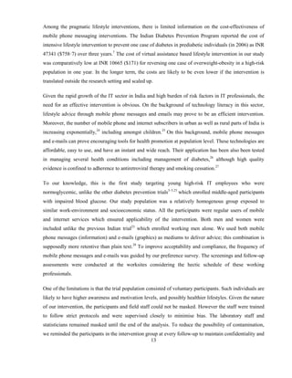 13
Among the pragmatic lifestyle interventions, there is limited information on the cost-effectiveness of
mobile phone messaging interventions. The Indian Diabetes Prevention Program reported the cost of
intensive lifestyle intervention to prevent one case of diabetes in prediabetic individuals (in 2006) as INR
47341 ($758·7) over three years.7
The cost of virtual assistance based lifestyle intervention in our study
was comparatively low at INR 10665 ($171) for reversing one case of overweight-obesity in a high-risk
population in one year. In the longer term, the costs are likely to be even lower if the intervention is
translated outside the research setting and scaled up.
Given the rapid growth of the IT sector in India and high burden of risk factors in IT professionals, the
need for an effective intervention is obvious. On the background of technology literacy in this sector,
lifestyle advice through mobile phone messages and emails may prove to be an efficient intervention.
Moreover, the number of mobile phone and internet subscribers in urban as well as rural parts of India is
increasing exponentially,24
including amongst children.25
On this background, mobile phone messages
and e-mails can prove encouraging tools for health promotion at population level. These technologies are
affordable, easy to use, and have an instant and wide reach. Their application has been also been tested
in managing several health conditions including management of diabetes,26
although high quality
evidence is confined to adherence to antiretroviral therapy and smoking cessation.27
To our knowledge, this is the first study targeting young high-risk IT employees who were
normoglycemic, unlike the other diabetes prevention trials3–5,23
which enrolled middle-aged participants
with impaired blood glucose. Our study population was a relatively homogenous group exposed to
similar work-environment and socioeconomic status. All the participants were regular users of mobile
and internet services which ensured applicability of the intervention. Both men and women were
included unlike the previous Indian trial23
which enrolled working men alone. We used both mobile
phone messages (information) and e-mails (graphics) as mediums to deliver advice; this combination is
supposedly more retentive than plain text.28
To improve acceptability and compliance, the frequency of
mobile phone messages and e-mails was guided by our preference survey. The screenings and follow-up
assessments were conducted at the worksites considering the hectic schedule of these working
professionals.
One of the limitations is that the trial population consisted of voluntary participants. Such individuals are
likely to have higher awareness and motivation levels, and possibly healthier lifestyles. Given the nature
of our intervention, the participants and field staff could not be masked. However the staff were trained
to follow strict protocols and were supervised closely to minimise bias. The laboratory staff and
statisticians remained masked until the end of the analysis. To reduce the possibility of contamination,
we reminded the participants in the intervention group at every follow-up to maintain confidentiality and
 