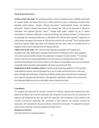 15
-------------------------------------------------------------------------------------------------------------------
Panel: Research in context
Evidence before this study: We searched systematic reviews, Cocharane reviews, PubMed, and Google
for original studies and reports from Jan 01, 2000 onwards by using a combination of search terms
including ‘mobile phones’, ‘internet’, ‘lifestyle intervention’ ‘cardiometabolic disease’ and ‘diabetes
prevention’. Intensive lifestyle interventions have reported that T2D can be prevented or delayed in
individuals with impaired glycemic status.3–5
Though high quality evidence on use of mobile
interventions is confined to adherence to antiretroviral therapy and smoking cessation;27
its effectiveness
in promoting self management behaviour in individuals with T2D has been reported.26
Application of
mobile phone messaging in prevention of T2D has been tested in only one study.23
So far, the prevention
trials have targeted middle aged adults with impaired glycemic status. Data on cost-effectiveness of
pragmatic trials is scarce especially from developing countries.
Added value of this study: This is the first study targeting young high-risk IT employees at
normoglycemic stage. Mobile phone messages (information) in combination with e-mails (graphics)
were used to promote healthy lifestyle; the combination is thought to be more retentive.28
Technology
literacy in the IT sector ensured applicability of the intervention. Our findings show that a virtual
assistance based lifestyle intervention is effective, cost-effective and acceptable at one year in mitigating
overweight-obesity and other cardiometabolic risk factors associated with T2D.
Implications of all the available evidence: Considering the burgeoning epidemic of T2D and other
cardiometabolic diseases, and an exponential rise in use of mobile and internet services, delivering
advice through such technologies could form an effective primary prevention alternative compared to
more expensive personalized interventions. This approach is potentially scalable at low cost and will
hold important implications for low and middle income countries like India.
-------------------------------------------------------------------------------------------------------------------
Contributors
TL designed and supervised the research, searched the literature, analysed and interpreted the data,
prepared the figures and wrote the manuscript. KK interpreted the data and wrote the manuscript. CJ
analysed and interpreted the data and wrote the manuscript. DB contributed to data collection and
critically reviewed the manuscript. RK contributed to data collection and critically reviewed the
manuscript. AN interpreted the data and critically reviewed the manuscript. CY designed the research
and wrote the manuscript. All authors approved the final version.
Disclosure of interests
All authors declare no competing interests.
 