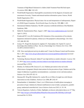 18
Treatment of High Blood Cholesterol in Adults (Adult Treatment Panel III) final report.
Circulation 2002; 106: 3143–421.
13 World Health Organization. Haemoglobin concentrations for the diagnosis of anaemia and
assessment of severity. Vitamin and mineral nutrition information system. Geneva, World
Health Organization, 2011.
14 World Health Organization. Physical status: the use and interpretation of anthropometry. Report
of a WHO Expert Committee. World Health Organ Tech Rep Ser 1995; 854: 1–452.
15 International Diabetes Federation, The IDF consensus worldwide definition of the Metabolic
Syndrome, 2006.
16 Dallal GE. Randomization Plans. August 3, 2007. http://www.randomization.com (accessed
April 13, 2012).
17 Friedewald WT, Levy RI, Fredrickson DS. Estimation of the concentration of low-density
lipoprotein cholesterol in plasma, without use of the preparative ultracentrifuge. Clin Chem
1972; 18: 499–502.
18 Limaye TY, Wagle SS, Kumaran K, Joglekar CV, Nanivadekar AS, Yajnik CS. Lack of
knowledge about diabetes in Pune - the city of knowledge! Int J Diabetes Dev Ctries DOI
10.1007/s13410-015-0367-3.
19 CDC. How much physical activity do adults need? Center for Disease Control and Prevention.
Dec 1, 2011. http://www.cdc.gov/physicalactivity/everyone/guidelines/adults.html (accessed
May 4, 2012).
20 Technology Business Research. Indian IT sees high attrition as market rebounds: A survey. Feb
27, 2014. http://www.cxotoday.com/story/indian-it-sees-high-attrition-as-market-rebounds
(accessed May 4, 2015).
21 Dunkley AJ, Bodicoat DH, Greaves CJ, et al. Diabetes prevention in the real world:
effectiveness of pragmatic lifestyle interventions for the prevention of type 2 diabetes and of the
impact of adherence to guideline recommendations: a systematic review and meta-analysis.
Diabetes Care 2014; 37: 922–33.
22 Hamman RF, Wing RR, Edelstein SL, Lachin JM, et al. Effect of weight loss with lifestyle
intervention on risk of diabetes. Diabetes Care 2006; 29: 2102–07.
23 Ramachandran A, Snehalatha C, Ram J, et al. Effectiveness of mobile phone messaging in
prevention of type 2 diabetes by lifestyle modification in men in India: a prospective, parallel-
group, randomised controlled trial. Lancet Diabetes Endocrinol 2013; 1: 191–98.
24 Telecom Regulatory Authority of India. Highlights on telecom subscription data as on 31st
May
2014. http://trai.gov.in/WriteReadData/WhatsNew/Documents/PR-TSD-May,%2014.pdf
(accessed Oct 18, 2014).
 