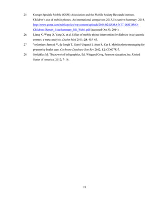 19
25 Groupe Speciale Mobile (GSM) Association and the Mobile Society Research Institute.
Children’s use of mobile phones. An international comparison 2013, Executive Summary. 2014.
http://www.gsma.com/publicpolicy/wp-content/uploads/2014/02/GSMA-NTT-DOCOMO-
Childrens-Report_ExecSummary_RR_Web1.pdf (accessed Oct 30, 2014).
26 Liang X, Wang Q, Yang X, et al. Effect of mobile phone intervention for diabetes on glycaemic
control: a meta-analysis. Diabet Med 2011; 28: 455–63.
27 Vodopivec-Jamsek V, de Jongh T, Gurol-Urganci I, Atun R, Car J. Mobile phone messaging for
preventive health care. Cochrane Database Syst Rev 2012; 12: CD007457.
28 Smiciklas M. The power of infographics, Ed. Wiegand Greg, Pearson education, inc. United
States of America. 2012; 7–16.
 