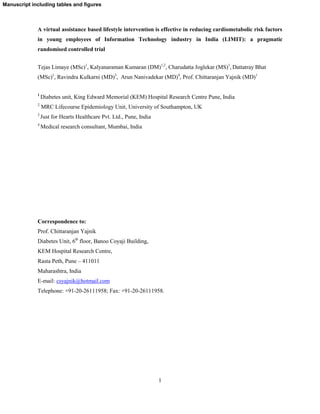 1
A virtual assistance based lifestyle intervention is effective in reducing cardiometabolic risk factors
in young employees of Information Technology industry in India (LIMIT): a pragmatic
randomised controlled trial
Tejas Limaye (MSc)1
, Kalyanaraman Kumaran (DM)1,2
, Charudatta Joglekar (MS)1
, Dattatray Bhat
(MSc)1
, Ravindra Kulkarni (MD)3
, Arun Nanivadekar (MD)4
, Prof. Chittaranjan Yajnik (MD)1
1
Diabetes unit, King Edward Memorial (KEM) Hospital Research Centre Pune, India
2
MRC Lifecourse Epidemiology Unit, University of Southampton, UK
3
Just for Hearts Healthcare Pvt. Ltd., Pune, India
4
Medical research consultant, Mumbai, India
Correspondence to:
Prof. Chittaranjan Yajnik
Diabetes Unit, 6th
floor, Banoo Coyaji Building,
KEM Hospital Research Centre,
Rasta Peth, Pune – 411011
Maharashtra, India
E-mail: csyajnik@hotmail.com
Telephone: +91-20-26111958; Fax: +91-20-26111958.
Manuscript including tables and figures
 