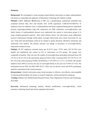 2
Summary
Background: We investigated a virtual assistance based lifestyle intervention to reduce cardiometabolic
risk factors in young high-risk employees of Information Technology (IT) industry in India.
Methods: LIMIT (LIfestyle Modification in IT) was a parallel-group, randomised controlled trial
conducted between May 2012 and October 2013 (CTRI registration: CTRI/2015/01/005376). IT
employees from two industries with ≥3 cardiometabolic risk factors (impaired fasting glucose, high blood
pressure, hypertriglyceridemia, high LDL cholesterol, low HDL cholesterol, overweight-obesity, and
family history of cardiometabolic disease) were randomised into control or intervention groups (1:1)
using computer-generated sequence. After initial lifestyle advice, the intervention group additionally
received reinforcement through mobile phone messages (three/week) and e-mails (two/week) for one
year. Field staff and participants could not be masked to group allocation; laboratory technicians and
statisticians were masked. The primary outcome was change in prevalence of overweight-obesity,
analysed by intention to treat.
Findings: Of 437 employees screened (mean age 36·2±9·3 years; 74·8% men), 265 (61·0%) were
eligible and randomised into control (n=132) or intervention (n=133) groups. The groups were
comparable at baseline. After one year, the number of overweight-obese participants decreased from 104
(78·2%) to 96 (72·2%) in the intervention group (p=0·021) while it increased from 101 (76·5%) to 110
(83·3%) in the control group (p=0·004); risk difference 11·2% (95% CI 1·2–21·1; p=0·042). The number
needed to treat (NNT) to reverse one case of overweight-obesity in one year was 9 (95% CI 5–82). The
incremental cost per NNT was INR 10665 ($171). There were no adverse events and 98·0% participants
opted for continuation of the virtual assistance.
Interpretation: Lifestyle intervention using virtual assistance is effective, cost-effective, and acceptable
in reducing cardiometabolic risk factors in young IT employees, and has potential for scaling up.
Funding: Diabetes Unit, KEM Hospital Research Centre, Pune; Department of Science and Technology,
New Delhi
Keywords: Information technology industry, lifestyle modification, overweight-obesity, virtual
assistance, technology based intervention, pragmatic intervention
 