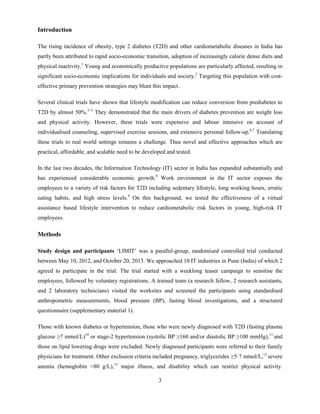 3
Introduction
The rising incidence of obesity, type 2 diabetes (T2D) and other cardiometabolic diseases in India has
partly been attributed to rapid socio-economic transition, adoption of increasingly calorie dense diets and
physical inactivity.1
Young and economically productive populations are particularly affected, resulting in
significant socio-economic implications for individuals and society.2
Targeting this population with cost-
effective primary prevention strategies may blunt this impact.
Several clinical trials have shown that lifestyle modification can reduce conversion from prediabetes to
T2D by almost 50%.3–5
They demonstrated that the main drivers of diabetes prevention are weight loss
and physical activity. However, these trials were expensive and labour intensive on account of
individualised counseling, supervised exercise sessions, and extensive personal follow-up.6,7
Translating
these trials to real world settings remains a challenge. Thus novel and effective approaches which are
practical, affordable, and scalable need to be developed and tested.
In the last two decades, the Information Technology (IT) sector in India has expanded substantially and
has experienced considerable economic growth.8
Work environment in the IT sector exposes the
employees to a variety of risk factors for T2D including sedentary lifestyle, long working hours, erratic
eating habits, and high stress levels.9
On this background, we tested the effectiveness of a virtual
assistance based lifestyle intervention to reduce cardiometabolic risk factors in young, high-risk IT
employees.
Methods
Study design and participants ‘LIMIT’ was a parallel-group, randomised controlled trial conducted
between May 10, 2012, and October 20, 2013. We approached 10 IT industries in Pune (India) of which 2
agreed to participate in the trial. The trial started with a weeklong teaser campaign to sensitise the
employees, followed by voluntary registrations. A trained team (a research fellow, 2 research assistants,
and 2 laboratory technicians) visited the worksites and screened the participants using standardised
anthropometric measurements, blood pressure (BP), fasting blood investigations, and a structured
questionnaire (supplementary material 1).
Those with known diabetes or hypertension, those who were newly diagnosed with T2D (fasting plasma
glucose ≥7 mmol/L)10
or stage-2 hypertension (systolic BP ≥160 and/or diastolic BP ≥100 mmHg),11
and
those on lipid lowering drugs were excluded. Newly diagnosed participants were referred to their family
physicians for treatment. Other exclusion criteria included pregnancy, triglycerides ≥5·7 mmol/L,12
severe
anemia (hemoglobin <80 g/L),13
major illness, and disability which can restrict physical activity.
 