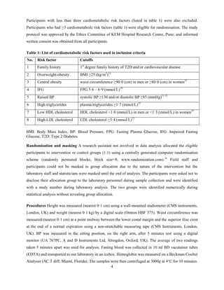 4
Participants with less than three cardiometabolic risk factors (listed in table 1) were also excluded.
Participants who had ≥3 cardiometaboilc risk factors (table 1) were eligible for randomisation. The study
protocol was approved by the Ethics Committee of KEM Hospital Research Centre, Pune; and informed
written consent was obtained from all participants.
Table 1: List of cardiometabolic risk factors used in inclusion criteria
No. Risk factor Cutoffs
1 Family history 1st
degree family history of T2D and/or cardiovascular disease
2 Overweight-obesity BMI ≥25 (kg/m2
)14
3 Central obesity waist circumference ≥90·0 (cm) in men or ≥80·0 (cm) in women15
4 IFG FPG 5·6 – 6·9 (mmol/L)10
5 Raised BP systolic BP ≥130 and/or diastolic BP ≥85 (mmHg)11,15
6 High triglycerides plasma triglycerides ≥1·7 (mmol/L)15
7 Low HDL cholesterol HDL cholesterol <1·0 (mmol/L) in men or <1·3 (mmol/L) in women15
8 High LDL cholesterol LDL cholesterol ≥3·4 (mmol/L)12
BMI: Body Mass Index, BP: Blood Pressure, FPG: Fasting Plasma Glucose, IFG: Impaired Fasting
Glucose, T2D: Type 2 Diabetes
Randomisation and masking A research assistant not involved in data analysis allocated the eligible
participants to intervention or control groups (1:1) using a centrally generated computer randomisation
scheme (randomly permuted blocks, block size=8; www.randomization.com).16
Field staff and
participants could not be masked to group allocation due to the nature of the intervention but the
laboratory staff and statisticians were masked until the end of analysis. The participants were asked not to
disclose their allocation group to the laboratory personnel during sample collection and were identified
with a study number during laboratory analysis. The two groups were identified numerically during
statistical analysis without revealing group allocation.
Procedures Height was measured (nearest 0·1 cm) using a wall-mounted stadiometer (CMS instruments,
London, UK) and weight (nearest 0·1 kg) by a digital scale (Omron HBF 375). Waist circumference was
measured (nearest 0·1 cm) at a point midway between the lower costal margin and the superior iliac crest
at the end of a normal expiration using a non-stretchable measuring tape (CMS Instruments, London,
UK). BP was measured in the sitting position, on the right arm, after 5 minutes rest using a digital
monitor (UA 767PC, A and D Instruments Ltd, Abingdon, Oxford, UK). The average of two readings
taken 5 minutes apart was used for analysis. Fasting blood was collected in 10 ml BD vacutainer tubes
(EDTA) and transported to our laboratory in an icebox. Hemoglobin was measured on a Beckman Coulter
Analyser (AC.T diff; Miami, Florida). The samples were then centrifuged at 3000g at 4°C for 10 minutes.
 