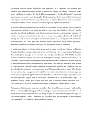 5
The plasma levels of glucose, triglycerides, total cholesterol, HDL cholesterol, and creatinine were
measured using standard enzymatic methods on autoanalyser (Hitachi 902, Hitachi Corporation, Japan)
with a coefficient of variation <4% for all. LDL was calculated by Friedewald formula.17
A pretested
questionnaire was used to record demographic details, medical and family history, lifestyle information
(diet, physical activity and substance use), and awareness of diabetes. An awareness score was calculated
based on the number of correct responses to questions regarding implications of diabetes.18
At baseline, all participants received advice on lifestyle modification in group sessions. Overweight-obese
participants were advised to lose weight and achieve a body mass index (BMI) of <25kg/m2
. We also
identified four lifestyle modification goals for all participants: to achieve and/or maintain minimum 150
minutes of moderate physical activity per week, to increase consumption of fiber rich foods to ≥8
servings per week, to reduce consumption of calorie dense foods to ≤4 servings per week, and achieve
awareness score ≥75%. These goals were based on baseline observations and/or standard guidelines.19
Written information on diet and physical activity was distributed at the end of the session.
In addition, participants in the intervention group received regular reminders on lifestyle modification
through mobile phone messages and e-mails for one year. Following a survey of participants’ preferences,
three mobile phone messages and two e-mails were sent per week between 10.00–13.00 h. Smokers
received an additional message every weekend. Mobile phone messages contained a maximum of 160
characters. E-mails contained info-graphics (visual representation of the information). E-mails were sent
to both personal and official e-mail addresses of participants. Participants did not receive same message
or e-mail during the entire intervention. Additional support through a website and a Facebook page was
also offered to the participants in the intervention group. Messages and e-mails on healthy lifestyle, diet,
physical activity, stress management and weight loss were sent in rotation interspersed with messages and
e-mails of encouragement (supplementary material 2 and 3). An individualised target body weight was set
for overweight-obese subjects with an aim to lose a minimum of 5% of their baseline weight.3
The
prescribed lifestyle changes were in line with those used in previous diabetes prevention trials.3–5
Participants’ queries to specific e-mails or mobile phone messages were resolved within 24 hours.
Participants in the intervention group were advised not share the mobile phone messages, e-mails, and the
details of website and Facebook page with their colleagues to prevent contamination. Of a total of 150
mobile phone messages and 100 e-mails sent during the year, one-tenth (15 mobile phone messages and
10 e-mails) requested a reply. Compliance was calculated based on the response to these requests.
Participants with ≥75% compliance were considered ‘compliers’.
 