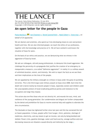 The Lancet, Early Online Publication, 23 July 2014
doi:10.1016/S0140-6736(14)61044-8Cite or Link Using DOI
Copyright © 2014 Elsevier Ltd All rights reserved.
An open letter for the people in Gaza
Paola Manduca a , Iain Chalmers b, Derek Summerfield c, Mads Gilbert d, Swee Ang e, on
behalf of 24 signatories
We are doctors and scientists, who spend our lives developing means to care and protect
health and lives. We are also informed people; we teach the ethics of our professions,
together with the knowledge and practice of it. We all have worked in and known the
situation of Gaza for years.
On the basis of our ethics and practice, we are denouncing what we witness in the
aggression of Gaza by Israel.
We ask our colleagues, old and young professionals, to denounce this Israeli aggression. We
challenge the perversity of a propaganda that justifies the creation of an emergency to
masquerade a massacre, a so-called “defensive aggression”. In reality it is a ruthless assault
of unlimited duration, extent, and intensity. We wish to report the facts as we see them
and their implications on the lives of the people.
We are appalled by the military onslaught on civilians in Gaza under the guise of punishing
terrorists. This is the third large scale military assault on Gaza since 2008. Each time the
death toll is borne mainly by innocent people in Gaza, especially women and children under
the unacceptable pretext of Israel eradicating political parties and resistance to the
occupation and siege they impose.
This action also terrifies those who are not directly hit, and wounds the soul, mind, and
resilience of the young generation. Our condemnation and disgust are further compounded
by the denial and prohibition for Gaza to receive external help and supplies to alleviate the
dire circumstances.
The blockade on Gaza has tightened further since last year and this has worsened the toll
on Gaza's population. In Gaza, people suffer from hunger, thirst, pollution, shortage of
medicines, electricity, and any means to get an income, not only by being bombed and
shelled. Power crisis, gasoline shortage, water and food scarcity, sewage outflow and ever
decreasing resources are disasters caused directly and indirectly by the siege.1
 