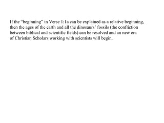 If the “beginning” in Verse 1:1a can be explained as a relative beginning, then the ages of the earth and all the dinosaurs’ fossils (the confliction between biblical and scientific fields) can be resolved and an new era  of Christian Scholars working with scientists will begin. 