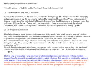 The following information was quoted from  “ Kregel Dictionary of the Bible and the Theology”, Henry W. Holloman (2005) The Young Earth (or Recent) Creationism “ young earth” creationism, on the other hand, incorporates flood geology. This theory looks at earth’s topography  and geologic column to see if it can better be explained by the action of Genesis flood. Young earth creationists  disagree  o ver the age of the earth, but all hold that the lengths of time should be measured in thousands, rather than millions or  b illions of years … Young earth creationism posits a literal, grammatical-historical reading of  Genesis one, with creation occurring over six successive, literal solar days of creative activity. (pp.89) (2) The Progressive Creationism They believe that everything ultimately originated from God’s creative acts, which probably occurred with long  intervening interval and included only broad categories of life forms. All other life forms have diversified from these  original forms through macroevolution as naturalistic evolutionists and theistic evolutionists teach.  To accommodate this view, “day” in Genesis one usually is understood as a vast, indefinite period of time (as in  day-age theory)… Thus, the days of Genesis are not literal solar days of God’s creative activity as in recent  creationism. (pp.92) Exegetical evidence favors the view that the days are successive twenty-four hour span of time… the six days of  creation are all described as being composed of light and dark portions (e.g., Gen 1:5), indicating a solar cycle.(pp.90) The two poles of evangelical viewpoint, recent creationism and progressive creationism, both cite abundant  evidence from Scripture and science to support their respective theories. Both are quick to point out the weakness  in the opposing extremes, and in the views of those who take a middle ground.  Recent creationists seems to have a  stronger case from biblical exegesis but a weaker case from scientific evidence. Progressive creationists tend to  follow what they see as strong arguments in science, but their view gives ground in biblical exegesis.(pp.92) 