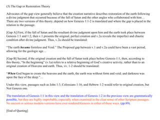 (3) The Gap or Restoration Theory Advocates of the gap view generally believe that the creation narrative describes restoration of the earth following a divine judgment that occurred because of the fall of Satan and the other angles who collaborated with him …  There are two versions of this theory, depend on how Genesis 1:1-2 is translated and where the gap is placed in the  relation to the passage.  [Gap A] First, if the fall of Satan and the resultant divine judgment upon him and the earth took place between  Genesis 1:1 and 1:2, then v.1 presents the original, perfect creation and v.2a reveals the imperfect and chaotic  condition after divine judgment. Thus, v.2a should be translated: “ The earth  became  formless and Void.”   The Proposed gap between v.1 and v.2a could have been a vast period,  allowing for the geologic age…  [Gap B] Second, if the original creation and the fall of Satan took place before Genesis 1:1, then, according to  this theory, “In the beginning” (v.1a) refers to a relative beginning of God’s creative activity, rather than to an  original creation of Heavens and earth. Thus, vv. 1-2 should be translated: “ When  God began to create the heavens and the earth, the earth was without form and void; and darkness was  upon the face of the deep.”… Under this view, passages such as John 1:3, Colossians 1:16, and Hebrew 1:2 would refer to original creation, but  Not Genesis one. The translation of Genesis 1:1 in this view and the translation of Genesis 1:2 in the previous view are grammatically  possible,  but they are highly improbable, especially when examined in the clear sense of other Scripture passages. No ancient or serious modern versions have ever rendered Genesis in either of these ways.  (pp.89). [End of Quoting] 