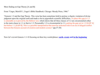 More finding on Gap Theory [A and B] From “Unger, Merrill F., Unger’s Bible Handbook. Chicago: Moody Press, 1966.”  “ Genesis 1:2 and the Gap Theory. This verse has been sometimes held to portray a chaotic visitation of divine  judgment upon the original earth and made a slot to pigeonhole scientific difficulties.  To place this gap in 1:2  is untenable as is proved by the Hebrew text,  which shows that all three clauses of 1:2 are circumstantial either t o the main clause in 1:1 or that in 1:3. Presumably 1:2 is circumstantial to 1:1,  putting the gap not in 1:2 [GAP A] but before 1:1 [GAP B]. This is a possible interpretation that must be reckoned with in an era of alleged conflict  between  t he Genesis account of creation and modern science”  (pp.37-38) Now let’s revisit Genesis 1:1-10 focusing on three key words/phrase:  earth ,  create  and  in the beginning 