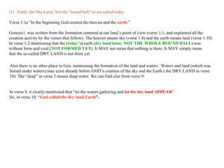 Earth; the Dry Land, Not the “round ball” as we called today Verse 1:1a “ In the beginning   God   created   the heaven and   the   earth .” Genesis1. was written from the formation centered at our land’s point of view (verse 1:1, and explained all the  creation activity by the verses that follow). The heaven means sky (verse 1:8) and the earth means land (verse 1:10) In verse 1:2 mentioning that the ( today’s )  earth ( dry   land later; NOT THE WHOLE ROUND BALL ) was  without form and void ( NOT FORMED YET ). It MAY not mean that nothing is there. It MAY simply mean  that the so-called DRY LAND is not there yet.  Also there is no other place in Gen. mentioning the formation of the land and waters.  Waters and land (which was buried under waters) may exist already before GOD’s creation of the sky and the Earth ( the DRY LAND in verse 10). The “deep” in verse 2 means deep water. We can find clue from verse 9: In verse 9, it clearly mentioned that “let the waters gathering and  let the dry land   APPEAR ”.  So, in verse 10, “ God called the dry land Earth ”.   