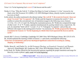 (*) Create ( בּרא , bârâ‘, cut down (a wood)  切开  or “separate  分开 ” . Means “does not use any material for creation since there is no prop. followed the verb.  MAY not mean from emptiness.” “Alpha and Omega: Creation Theology and Ethics by Dr. Samuel Y. C. Tang” pp166 ).  (2) Create; Cut or Separate, May not mean “out of  emptiness” Verse 1:1a “ In the beginning   God   created  (*)   the heaven and   the earth .” Wolde, E J Van. "Why the Verb  בָּרָא   Does Not Mean 'to Create' in Genesis 1.1-2.4a."  Journal for the Study of the Old Testament  34.1 (2009): 3-23.  MTS Michigan Library, directly in print, located on last two rows of shelf. In this article, the author mentioned in the abstract stating  “the verb  בָּרָא   (create) in Genesis 1 does not mean “to create” but “to separate”.  Dr. Wolde used the linguistic to examine the word  בָּרָא   to confirm or correct the conventional view of translation (usage) in the following verses; Genesis 1:1-2.4a, 1:21, 1:27, 2:3 and 2:4a. During the examination process, Dr. Wolde also compared the usage of other word  לָירְבְהַ   (make, separate) simultaneously by quoting related verses, respectively. On p.21, he stated that “both verb  בָּרָא   and  לָירְבְהַ   designate “to separate”, and yet they are different with respect to the starting point of action.” In conclusion,  Dr. Wolde proposed the following translation for Genesis 1:1 “In the beginning in which/when God separated the heaven and the earth.” Arnold, Bill T.  Genesis . Cambridge: Cambridge UP, 2009. Print.  MTS Michigan Library, BS 1235.53 A76.  Dr. Arnold explained the meaning of bârâ' in Genesis 1:1 and clearly concluded the following: “ it has here an intentional, and no less theological significant connection if creating by cutting, shaping, or fashioning.“ Waltke, Bruce K., and Charles Yu.  An Old Testament Theology: an Exegetical, Canonical, and Thematic Approach . Grand Rapids, MI: Zondervan, 2007. Print.  MTS Michigan Library, BS 1192.5W35.  In this book, Dr. Waltke offered his fair but powerful opinions regarding the proper translation and usage for these key words or phrase:  earth ,  create  and  in the beginning .  